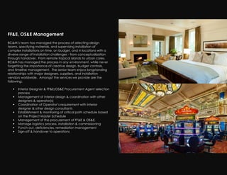 FF&E, OS&E Management
!
BC&M’s team has managed the process of selecting design
teams, specifying materials, and supervising installation of
complex installations on time, on budget, and in locations with a
diverse range of installation challenges - from conceptualization
through handover. From remote tropical islands to urban cores,
BC&M has managed the process in any environment, while never
forgetting the importance of creative design, budget controls,
and timeline management. The senior team enjoys longstanding
relationships with major designers, suppliers, and installation
vendors worldwide. Amongst the services we provide are the
following:

      Interior Designer & FF&E/OS&E Procurement Agent selection
       process
      Management of interior design & coordination with other
       designers & operator(s)
      Coordination of Operator’s requirement with interior
       designer & other design consultants
      Establishment & monitoring of critical path schedule based
       on the Project Master Schedule
      Management of the procurement of FF&E & OS&E.
      Manage logistics process, installation & commissioning
      Punch out, deficiencies, remediation management
      Sign-off & handover to operations
 