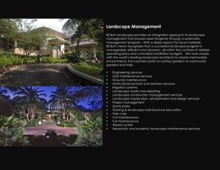 Landscape Management
BC&M Landscape provides an integrated approach to landscape
management that ensures asset longevity through a systematic
management program. With a deep respect for local materials,
BC&M’s team recognizes that a successful landscape program is
manageable, efficient and dynamic, all within the confines of reliable
operating plans and controlled installation budgets. We work closely
with the world’s leading landscape architects to create memorable
environments, from pockets parks to rooftop gardens to community
gardens and trails.

•   Engineering services
•   Golf maintenance services
•   Grounds maintenance
•   Horticultural services and advisory services
•   Irrigation systems
•   Landscape audits and reporting
•   Landscape construction management services
•   Landscape master plan, refurbishment and design services
•   Project management
•   Sports parks
•   Training & landscape maintenance education
•   Tree care
•   Turf maintenance
•   Turf maintenance
•   Weed control
•   Xerophytic and endemic landscape maintenance services
 