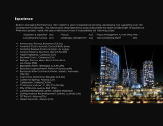 Experience
    BC&M’s Managing Partners have 150+ collective years of experience advising, developing and supporting over 100
    developments worldwide. The following list of representative projects illustrates the depth and breadth of experience.
    After each project name, the type of service provided is indicated by the following codes:
          Acquisition & Disposition (AD)     FFE/OSE                  (FO)    Project Management /Owner’s Rep (PM)
          Consulting and Advisory (CA)       Landscape Management     (LM)    Sales & Marketing Mgmt           (SM)

    !   Amancaya, Exumas, Bahamas (CA,SM)
    !   Ameristar Casino & Hotel, Council Bluffs, Iowa
    !   Ameristar Reserve Casino & Hotel, Las Vegas
    !   Ameya Preserve, Montana (AD,CA,PM,SM)
    !   Aspen Highlands, Colorado (CA)
    !   Bachelor Gulch, Colorado (CA)
    !   Bellagio, Sahara, Wynn Resort & Excalibur,
        Las Vegas (PM)
    !   Blackberry Farm, Tennessee (CA,PM,SM)
    !   Bora Bora Lagoon Resort, French Polynesia (LM)
    !   Borobudur Inter-Continental Hotel, Jakarta, Indonesia
        (PM,FO)
    !   Cap Cana, Dominican Republic (CA,SM)
    !   Castle Hot Springs, Arizona (CA)
    !   Celebration, Florida (CA,SM)
    !   Christophe Harbour, St. Kitts (CA,PM,SM)
    !   City of Dreams, Macau SAR (PM)
    !   Conrad International Center, Jakarta, Indonesia
    !   Darling Harbour Redevelopment, Sydney, Australia (LM)
    !   DC Ranch, Arizona (CA)
    !   Desert Mountain, Arizona (CA)
!
 