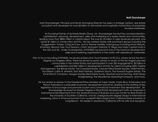 Matt Shanaberger

      Matt Shanaberger, Principal and Senior Managing Director has been a strategic advisor, real estate
       consultant and developer for over $4 billion in real estate and hospitality transactions at properties
                                                                                         located worldwide.

           As Founding Partner of Synthesis Realty Group, Mr. Shanaberger has led the conceptualization,
          capitalization, planning, development, sales and marketing of a dozen resorts and communities,
      leading more than $800 million in capital raised, the over $1.25 billion in sales revenues secured, and
       nearly $1 billion in construction activity. He has worked closely with prominent groups including the
        Guggenheim, Forbes, Craig McCaw, and Ty Warner families, hotel groups including Aman Resorts,
       Anantara, Banyan Tree, Four Seasons, LVMH, Mandarin Oriental, St. Regis and major capital funds in
         the USA and UK. Under his leadership, SYNTHESIS has become one of the foremost development,
                                 sales and marketing organizations in the world, with experience worldwide.

Prior to his co-founding SYNTHESIS, he served as Executive Vice President at RCLCo, where he led the firm’s
            flagship Los Angeles office. There he served as senior advisor to seven of the ten largest planned
                     communities in the United States and participated in over 200 engagements, $3 billion in
                       capitalization and $4+ billion in development activity for clients including AEW Capital
         Management, the Bishop Estate, The Campbell Estate, Crescent Real Estate Equities, DMB Partners,
          Donaldson, Lufkin & Jenrette, East West Partners, Goldman Sachs, The Howard Hughes Estate, The
            Irvine Ranch Company, Morgan Stanley Real Estate Funds, Newhall Land & Farming, Walt Disney
                                              Imagineering, The Woodlands Operating Company, and more.

     He has acted as advisor to the Presidents/Prime Ministers of Cape Verde, Costa Rica, El Salvador and
          French Polynesia in sustainable economic development practices, leading to the drafting of key
       legislation to encourage and promote tourism and commercial investment and development. Mr.
                Shanaberger received his Masters Degree in Real Estate Development (with an emphasis in
        International Development) from the Marshall School of Business and Lusk Center for Real Estate at
                 the University of Southern California, and his undergraduate degree (Major in International
      Marketing, Minor in Finance) Summa Cum Laude/Phi Beta Kappa from California State University at
                                 Long Beach. He resides in Montecito, California with his wife and daughter.
 