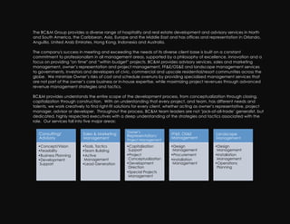 The BC&M Group provides a diverse range of hospitality and real estate development and advisory services in North
and South America, the Caribbean, Asia, Europe and the Middle East and has offices and representation in Orlando,
Anguilla, United Arab Emirates, Hong Kong, Indonesia and Australia.

The company's success in meeting and exceeding the needs of its diverse client base is built on a constant
commitment to professionalism in all management areas, supported by a philosophy of excellence, innovation and a
focus on providing "on time" and “within budget” projects. BC&M provides advisory services, sales and marketing
management, owner’s representation and project management, FF&E/OS&E and landscape management services
to governments, investors and developers of civic, commercial and upscale residential/resort communities across the
globe. We minimize Owner’s risks of cost and schedule overruns by providing specialized management services that
are not part of the owner’s core business or in-house expertise, while maximizing project revenues through advanced
revenue management strategies and tactics.

BC&M provides understands the entire scope of the development process, from conceptualization through closing,
capitalization through construction. With an understanding that every project, and team, has different needs and
talents, we work creatively to find right-fit solutions for every client, whether acting as owner’s representative, project
manager, advisor or developer. Throughout the process, BC&M team leaders are not ‘jack-of-all-trade’ generalist, but
dedicated, highly respected executives with a deep understanding of the strategies and tactics associated with the
role. Our services fall into five major areas:

                                                  Owner’s
   Consulting/            Sales & Marketing       Representation/        FF&E, OS&E              Landscape
   Advisory               Management                                     Management              Management
                                                  Project Management

  • Concept/Vision        • Tools, Tactics        • Capitalization       • Design                • Design
  • Feasibility           • Team Building          Support                Management              Management
  • Business Planning     • Active                • Project              • Procurement           • Installation
  • Development            Management              Conceptualization     • Installation           Management
   Support                • Lead Generation       • Development           Management             • Operations
                                                   Direction                                      Planning
                                                  • Special Projects
                                                   Management
 