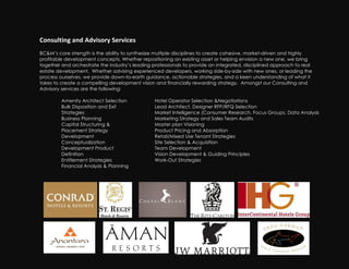 Consulting!and!Advisory!Services!
BC&M’s core strength is the ability to synthesize multiple disciplines to create cohesive, market-driven and highly
profitable development concepts. Whether repositioning an existing asset or helping envision a new one, we bring
together and orchestrate the industry’s leading professionals to provide an integrated, disciplined approach to real
estate development. Whether advising experienced developers, working side-by-side with new ones, or leading the
process ourselves, we provide down-to-earth guidance, actionable strategies, and a keen understanding of what it
takes to create a compelling development vision and financially rewarding strategy. Amongst our Consulting and
Advisory services are the following:

         Amenity Architect Selection            Hotel Operator Selection &Negotiations
         Bulk Disposition and Exit              Lead Architect, Designer RFP/RFQ Selection
         Strategies                             Market Intelligence (Consumer Research, Focus Groups, Data Analysis
         Business Planning                      Marketing Strategy and Sales Team Audits
         Capital Structuring &                  Master plan Visioning
         Placement Strategy                     Product Pricing and Absorption
         Development                                     !
                                                Retail/Mixed Use Tenant Strategies
         Conceptualization                      Site Selection & Acquisition
         Development Product                    Team Development
         Definition                             Vision Development & Guiding Principles
         Entitlement Strategies                 Work-Out Strategies
         Financial Analysis & Planning
 