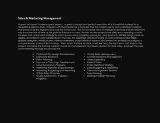 Sales!&!Marketing!Management!!
A great ad doesn’t make a great project: a great concept and perfect execution of a thoughtful strategy for a
targeted audience does. It begins with the creation of a concept that the market wants, and a strategy to deliver
that product for the highest price and the lowest cost. This no-nonsense view of intelligent planning and development
has stood the test of time as the path to financial success. Further, no two projects are alike: each requiring a multi-
faceted and customized strategy to reach buyers with compelling messages…and products. BC&M brings hands on,
global, and industry-wide perspective to the task. We assemble and lead teams of communications specialists—
graphic designers, media buyers, internet marketers, public relations experts, and others—to develop and deploy a
comprehensive, international strategy. Then, when it is time to book or sell, we bring the right team and tools to the
project, providing the training, systems, hands-on management and leads needed to close sales. Amongst the sales
and marketing services we provide are:

                Collateral Campaign Development             •   Onsite Sales Management
                Consumer Research                           •   Overall Marketing Management
                Event Planning                              •   Project Branding
                Founder’s Campaign Development              •   Project Vision
                Lead Generation Programs                    •   Public Relations Strategy
                Marketing Alliances & Sponsorships          •   Sales Budgeting & Reporting
                Marketing Budgeting and Reporting           •   Sales Management Systems
                Offsite Sales Channels                      •   Sales Strategy
                Onsite Experience / Visitation              •   Strategic Market Planning
                 Programs
 