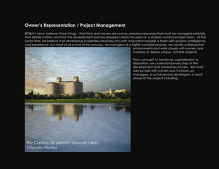 Owner’s Representation / Project Management
BC&M’s team believes three things – that time and money are scarce, precious resources that must be managed carefully,
that details matter, and that the development process requires a team focused on a shared, communicated vision. At the
same time, we believe that developing properties creatively and with innovation requires a team with passion, intelligence,
and experience, but most of all a love of the process. As managers of a highly complex process, we create collaborative
                                                                         environments and work closely with owners and
                                                                         investors to deliver unique, notable projects.

                                                                         From concept to handover, capitalization to
                                                                         disposition, we understand every step of the
                                                                         development and ownership process. We work
                                                                         side-by-side with owners and investors, as
                                                                         managers, or as full-service developers, in each
                                                                         phase of the project including:




 Ritz Carlton/JW Marriott Grande Lakes,
 Orlando, Florida
 