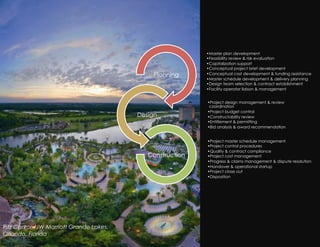 • Master plan development
                                                           • Feasibility review & risk evaluation
                                                           • Capitalization support
                                                           • Conceptual project brief development
                                             Planning      • Conceptual cost development & funding assistance
                                                           • Master schedule development & delivery planning
                                                           • Design team selection & contract establishment
                                                           • Facility operator liaison & management


                                                           • Project design management & review
                                                            coordination
                                                           • Project budget control
                                         Design            • Constructability review
                                                           • Entitlement & permitting
                                                           • Bid analysis & award recommendation


                                                           • Project master schedule management
                                                           • Project control procedures
                                                           • Quality & contract compliance
                                            Construction   • Project cost management
                                                           • Progress & claims management & dispute resolution
                                                           • Handover & operational startup
                                                           • Project close out
                                                           • Disposition




Ritz Carlton/JW Marriott Grande Lakes,
Orlando, Florida
 