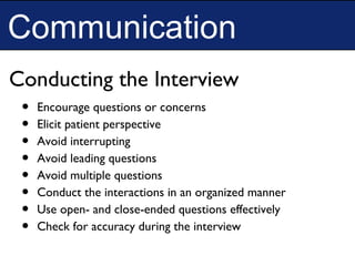 Communication
• Encourage questions or concerns
• Elicit patient perspective
• Avoid interrupting
• Avoid leading questions
• Avoid multiple questions
• Conduct the interactions in an organized manner
• Use open- and close-ended questions effectively
• Check for accuracy during the interview
Conducting the Interview
 