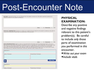 Post-Encounter Note
PHYSICAL
EXAMINATION:
Describe any positive
and negative findings
relevant to this patient’s
problem(s). Be careful
to include only those
parts of examination
you performed in this
encounter.
•Write out your exam
•Include vitals
 