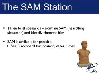 The SAM Station
• Three brief scenarios – examine SAM (heart/lung
simulator) and identify abnormalities
• SAM is available for practice
• See Blackboard for location, dates, times
 