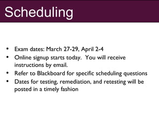 Scheduling
• Exam dates: March 27-29, April 2-4
• Online signup starts today. You will receive
instructions by email.
• Refer to Blackboard for specific scheduling questions
• Dates for testing, remediation, and retesting will be
posted in a timely fashion
 