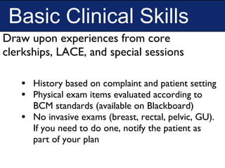 Basic Clinical Skills
• History based on complaint and patient setting
• Physical exam items evaluated according to
BCM standards (available on Blackboard)
• No invasive exams (breast, rectal, pelvic, GU).
If you need to do one, notify the patient as
part of your plan
Draw upon experiences from core
clerkships, LACE, and special sessions
 