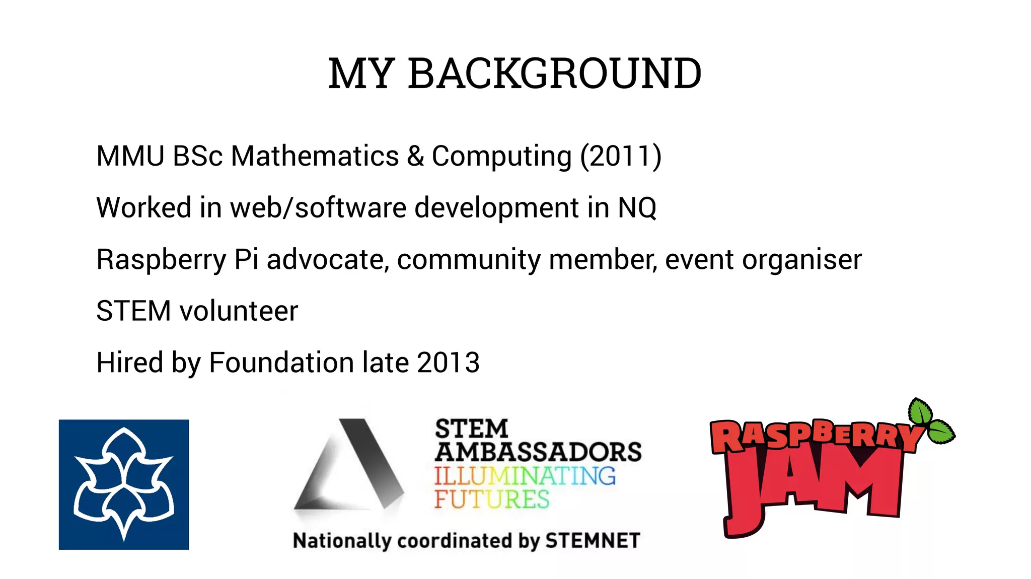 MY BACKGROUND 
MMU BSc Mathematics & Computing (2011) 
Worked in web/software development in NQ 
Raspberry Pi advocate, community member, event organiser 
STEM volunteer 
Hired by Foundation late 2013 
 