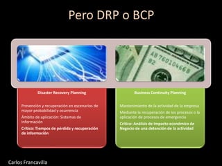 Pero DRP o BCP
Disaster Recovery Planning
Prevención y recuperación en escenarios de
mayor probabilidad y ocurrencia
Ámbito de aplicación: Sistemas de
Información
Crítico: Tiempos de pérdida y recuperación
de información
Business Continuity Planning
Mantenimiento de la actividad de la empresa
Mediante la recuperación de los procesos o la
aplicación de procesos de emergencia
Crítico: Análisis de Impacto económico de
Negocio de una detención de la actividad
Carlos Francavilla
 