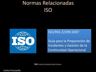 ISO/PAS 22399:2007
Guía para la Preparación de
Incidentes y Gestión de la
Continuidad Operacional
PAS Publicly Available Specification
Normas Relacionadas
ISO
Carlos Francavilla
 
