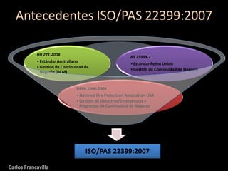 Antecedentes ISO/PAS 22399:2007
ISO/PAS 22399:2007
NFPA 1600:2004
•National Fire Protection Association USA
•Gestión de Desastres/Emergencias y
Programas de Continuidad de Negocio
HB 221:2004
•Estándar Australiano
•Gestión de Continuidad de
Negocio (BCM)
BS 25999-1
•Estándar Reino Unido
•Gestión de Continuidad de Negocio
Carlos Francavilla
 