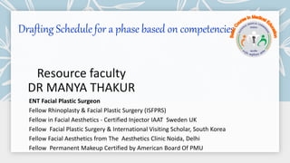 Drafting Schedule for a phase based on competencies
Resource faculty
DR MANYA THAKUR
ENT Facial Plastic Surgeon
Fellow Rhinoplasty & Facial Plastic Surgery (ISFPRS)
Fellow in Facial Aesthetics - Certified Injector IAAT Sweden UK
Fellow Facial Plastic Surgery & International Visiting Scholar, South Korea
Fellow Facial Aesthetics from The Aesthetics Clinic Noida, Delhi
Fellow Permanent Makeup Certified by American Board Of PMU
 