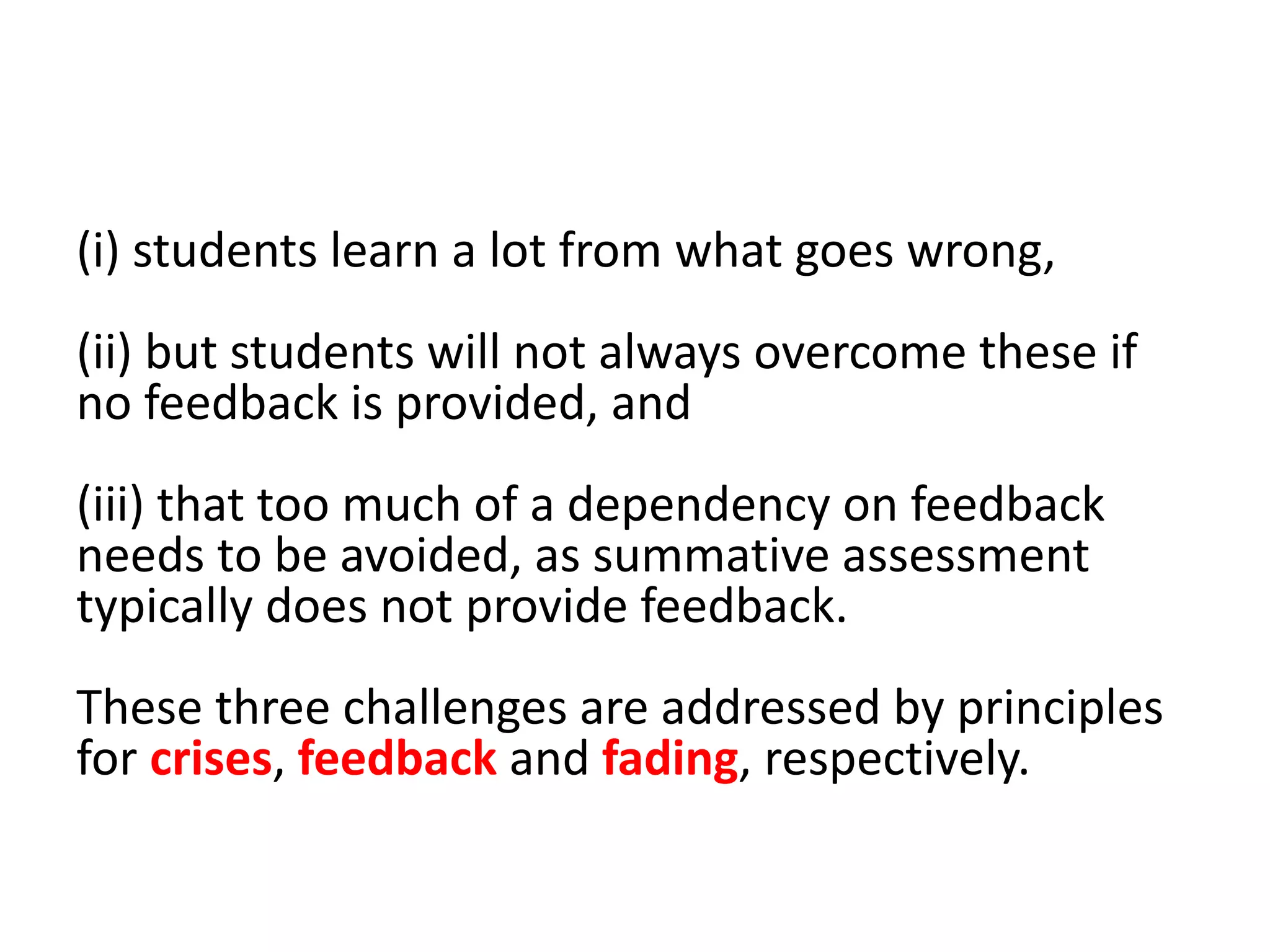 (i) students learn a lot from what goes wrong,
(ii) but students will not always overcome these if
no feedback is provided, and
(iii) that too much of a dependency on feedback
needs to be avoided, as summative assessment
typically does not provide feedback.
These three challenges are addressed by principles
for crises, feedback and fading, respectively.
 
