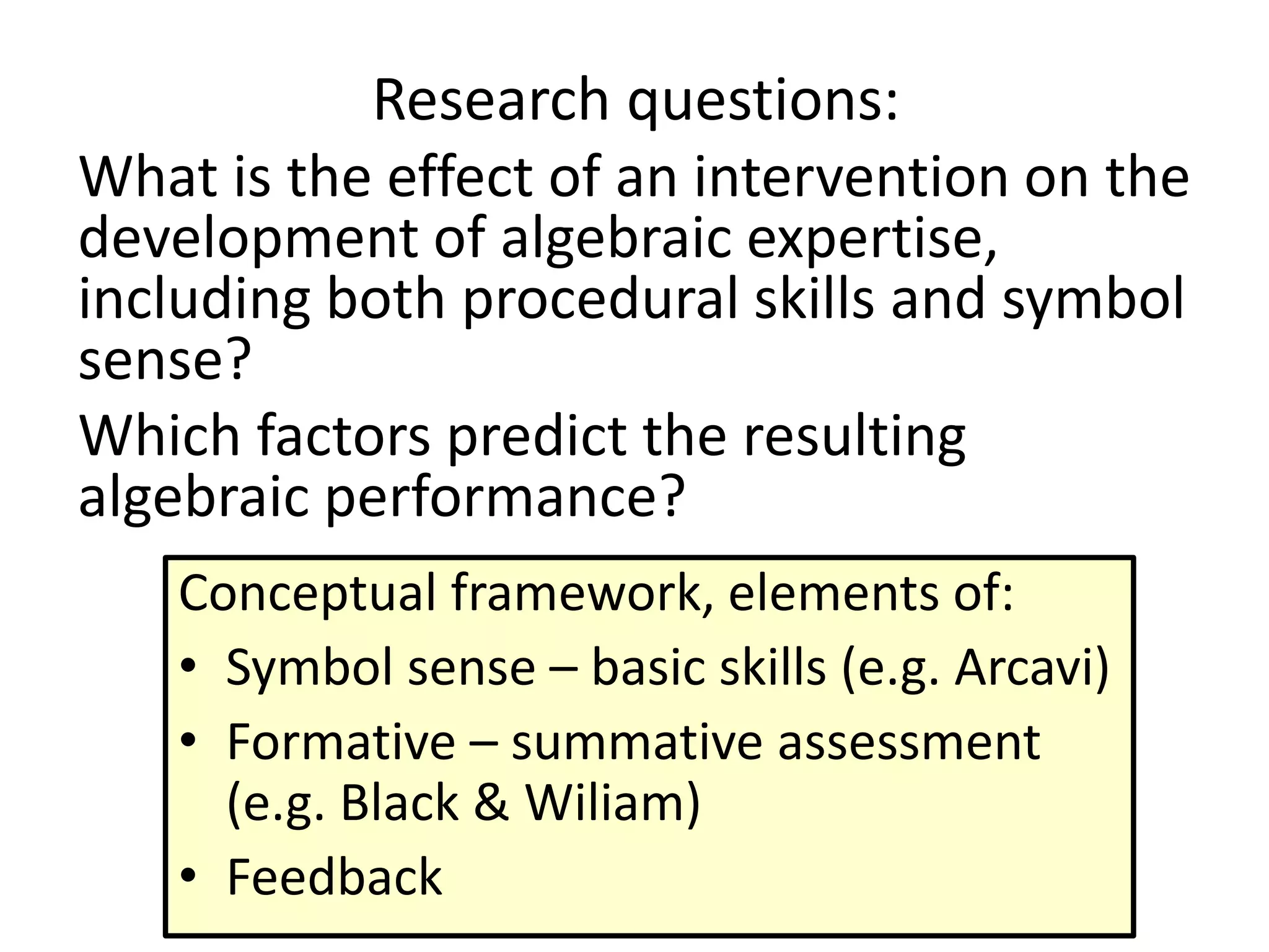 Research questions:
What is the effect of an intervention on the
development of algebraic expertise,
including both procedural skills and symbol
sense?
Which factors predict the resulting
algebraic performance?
Conceptual framework, elements of:
• Symbol sense – basic skills (e.g. Arcavi)
• Formative – summative assessment
(e.g. Black & Wiliam)
• Feedback
 