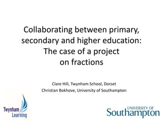 Collaborating between primary,
secondary and higher education:
The case of a project
on fractions
Clare Hill, Twynham School, Dorset
Christian Bokhove, University of Southampton
 