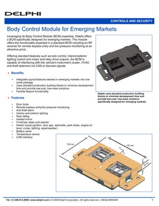 CONTROLS AND SECURITY

Body Control Module for Emerging Markets
Leveraging its Body Control Module (BCM) expertise, Delphi offers
a BCM specifically designed for emerging markets. The module
offers the functionality expected in a standard BCM including an RF
receiver for remote keyless entry and tire pressure monitoring at an
attractive price.

Offering standard features such as lock control, interior/exterior
lighting control and motor and relay drive outputs, the BCM is
capable of interfacing with the vehicle's instrument cluster, HVAC
and theft deterrent via CAN or discreet signals.

    Benefits

         Integrates typical features desired in emerging markets into one
         small package
         Uses standard production building blocks to minimize development
         time and provide low-cost, low-mass solutions
         Flexible feature functionality
                                                                                    Delphi uses standard production building
                                                                                    blocks to minimize development time and
    Features                                                                        provide low-cost, low-mass solutions
                                                                                    specifically designed for emerging markets.
         Door locks
         Remote keyless entry/tire pressure monitoring
         Anti-theft alarm
         Interior and exterior lighting
         Rear defog
         Heated mirror
         Front/rear wiper and washer
         Switch inputs (ignition, door ajar, seat belts, park brake, engine oil
         level, cruise, lighting, wiper/washer)
         Battery saver
         Temperature sensor
         CAN interface




Tel: (1) 248.813.2000 | www.delphi.com | © 2008 Delphi Corporation. All rights reserved. | DESen0800269                           1
 