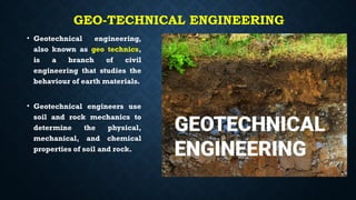 GEO-TECHNICAL ENGINEERING
• Geotechnical engineering,
also known as geo technics,
is a branch of civil
engineering that studies the
behaviour of earth materials.
• Geotechnical engineers use
soil and rock mechanics to
determine the physical,
mechanical, and chemical
properties of soil and rock.
 