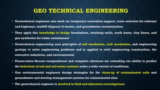 GEO TECHNICAL ENGINEERING
• Geotechnical engineers also work on: temporary excavation support, route selection for railways
and highways, landfill disposal of wastes, and groundwater contamination.
• They apply this knowledge to design foundations, retaining walls, earth dams, clay liners, and
geo-synthetics for waste containment
• Geotechnical engineering uses principles of soil mechanics, rock mechanics, and engineering
geology to solve engineering problems and is applied to civil engineering construction, the
extractive industries, and environmental
• Preservation Recent computational and computer advances are extending our ability to predict
the behaviour of soil and soil-water systems under a wide variety of conditions.
• Geo environmental engineers design strategies for the clean-up of contaminated soils and
groundwater and develop management systems for contaminated sites
• The geotechnical engineer is involved in field and laboratory investigations
 