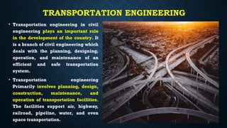 TRANSPORTATION ENGINEERING
• Transportation engineering in civil
engineering plays an important role
in the development of the country. It
is a branch of civil engineering which
deals with the planning, designing,
operation, and maintenance of an
efficient and safe transportation
system.
• Transportation engineering
Primarily involves planning, design,
construction, maintenance, and
operation of transportation facilities.
The facilities support air, highway,
railroad, pipeline, water, and even
space transportation.
 