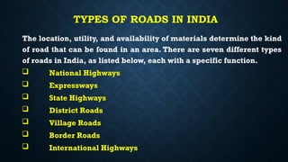 TYPES OF ROADS IN INDIA
The location, utility, and availability of materials determine the kind
of road that can be found in an area. There are seven different types
of roads in India, as listed below, each with a specific function.
 National Highways
 Expressways
 State Highways
 District Roads
 Village Roads
 Border Roads
 International Highways
 