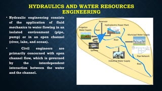 HYDRAULICS AND WATER RESOURCES
ENGINEERING
• Hydraulic engineering consists
of the application of fluid
mechanics to water flowing in an
isolated environment (pipe,
pump) or in an open channel
(river, lake, and ocean).
• Civil engineers are
primarily concerned with open
channel flow, which is governed
by the interdependent
interaction between the water
and the channel.
 