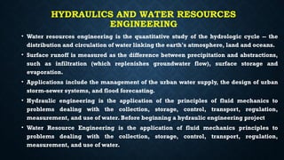 HYDRAULICS AND WATER RESOURCES
ENGINEERING
• Water resources engineering is the quantitative study of the hydrologic cycle -- the
distribution and circulation of water linking the earth's atmosphere, land and oceans.
• Surface runoff is measured as the difference between precipitation and abstractions,
such as infiltration (which replenishes groundwater flow), surface storage and
evaporation.
• Applications include the management of the urban water supply, the design of urban
storm-sewer systems, and flood forecasting.
• Hydraulic engineering is the application of the principles of fluid mechanics to
problems dealing with the collection, storage, control, transport, regulation,
measurement, and use of water. Before beginning a hydraulic engineering project
• Water Resource Engineering is the application of fluid mechanics principles to
problems dealing with the collection, storage, control, transport, regulation,
measurement, and use of water.
 