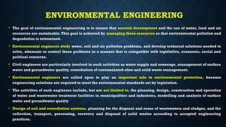 ENVIRONMENTAL ENGINEERING
• The goal of environmental engineering is to ensure that societal development and the use of water, land and air
resources are sustainable.This goal is achieved by managing these resources so that environmental pollution and
degradation is minimized.
• Environmental engineers study water, soil and air pollution problems, and develop technical solutions needed to
solve, attenuate or control these problems in a manner that is compatible with legislative, economic, social and
political concerns.
• Civil engineers are particularly involved in such activities as water supply and sewerage, management of surface
water and groundwater quality, remediation of contaminated sites and solid waste management.
• Environmental engineers are called upon to play an important role in environmental protection, because
engineering solutions are required to meet the environmental standards set by legislation.
• The activities of such engineers include, but are not limited to, the planning, design, construction and operation
of water and wastewater treatment facilities in municipalities and industries, modelling and analysis of surface
water and groundwater quality
• Design of soil and remediation systems, planning for the disposal and reuse of wastewaters and sludges, and the
collection, transport, processing, recovery and disposal of solid wastes according to accepted engineering
practices.
 