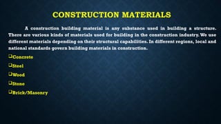 CONSTRUCTION MATERIALS
A construction building material is any substance used in building a structure.
There are various kinds of materials used for building in the construction industry.We use
different materials depending on their structural capabilities. In different regions, local and
national standards govern building materials in construction.
Concrete
Steel
Wood
Stone
Brick/Masonry
 