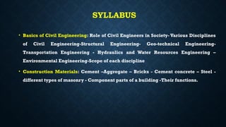 SYLLABUS
• Basics of Civil Engineering: Role of Civil Engineers in Society- Various Disciplines
of Civil Engineering-Structural Engineering- Geo-technical Engineering-
Transportation Engineering - Hydraulics and Water Resources Engineering –
Environmental Engineering-Scope of each discipline
• Construction Materials: Cement –Aggregate – Bricks - Cement concrete – Steel -
different types of masonry - Component parts of a building -Their functions.
 