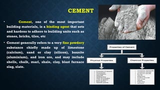 CEMENT
• Cement, one of the most important
building materials, is a binding agent that sets
and hardens to adhere to building units such as
stones, bricks, tiles, etc
• Cement generally refers to a very fine powdery
substance chiefly made up of limestone
(calcium), sand or clay (silicon), bauxite
(aluminium), and iron ore, and may include
shells, chalk, marl, shale, clay, blast furnace
slag, slate.
 