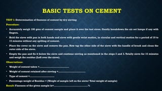 BASIC TESTS ON CEMENT
TEST 1: Determination of fineness of cement by dry sieving
Procedure:
• Accurately weigh 100 gms of cement sample and place it over the test sieve. Gently breakdown the air set lumps if any with
fingers.
• Hold the sieve with pan in both hands and sieve with gentle wrist motion, in circular and vertical motion for a period of 10 to
15 minutes without any spilling of cement.
• Place the cover on the sieve and remove the pan. Now tap the other side of the sieve with the handle of brush and clean the
outer side of the sieve.
• Empty the pan and fix it below the sieve and continue sieving as mentioned in the steps 2 and 3. Totally sieve for 15 minutes
and weigh the residue (Left over the sieve).
Observations:
• Weight of cement taken =...................................
• Weight of cement retained after sieving =................................
• Type of cement =.............................
• Percentage weight of Residue = (Weight of sample left on the sieve/ Total weight of sample)
Result: Fineness of the given sample is=……………………………………%
 