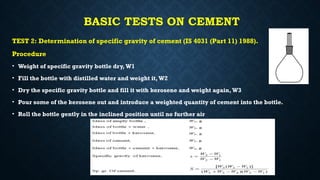 BASIC TESTS ON CEMENT
TEST 2: Determination of specific gravity of cement (IS 4031 (Part 11) 1988).
Procedure
• Weight of specific gravity bottle dry, W1
• Fill the bottle with distilled water and weight it, W2
• Dry the specific gravity bottle and fill it with kerosene and weight again,W3
• Pour some of the kerosene out and introduce a weighted quantity of cement into the bottle.
• Roll the bottle gently in the inclined position until no further air
 