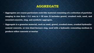 AGGREGATE
• Aggregates are coarse particulate rock-like material consisting of a collection of particles
ranging in size from < 0.1 mm to > 50 mm. It includes gravel, crushed rock, sand, and
recycled concrete, slag, and synthetic aggregate.
• Aggregate is a granular material, such as sand, gravel, crushed stone, crushed hydraulic-
cement concrete, or iron blast-furnace slag, used with a hydraulic cementing medium to
produce either concrete or mortar
 