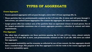TYPES OF AGGREGATE
Coarse Aggregate
• Coarse-grained aggregates will not pass through a sieve with 4.75 mm openings (No. 4).
• Those particles that are predominantly retained on the 4.75 mm (No. 4) sieve and will pass through 3-
inch screen, are called Coarse Aggregates.The coarser the aggregate, the more economical the mix.
• Larger pieces offer less surface area of the particles than an equivalent volume of small pieces. Use of
the largest permissible maximum size of coarse aggregate permits a reduction in cement and water
requirements.
Fine Aggregate
• The other type of aggregates are those particles passing the 9.5 mm (3/8 in.) sieve, almost entirely
passing the 4.75 mm (No. 4) sieve, and predominantly retained on the 75 µm (No. 200) sieve are called
fine aggregate.
• For increased workability and for economy as reflected by use of less cement, the fine aggregate should
have a rounded shape.The purpose of the fine aggregate is to fill the voids in the coarse aggregate and
to act as a workability agent.
 