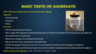 BASIC TESTS ON AGGREGATE
TEST 1: Determine specific gravity of a given sample of fine aggregate
Apparatus:
• Pycnometer bottle
• Taping rod
• Funnel
Procedure:
• Take the empty pycnometer (w1) gms.
• Take a sample of fine aggregate for which specific gravity is to be find out and transfer that to the pycnometer and weight (w2).
• Pour distilled water into pycnometer.
• Eliminate the entrapped air by rotating the pycnometer.
• Wipe out the outer surface of pycnometer and weight it (w3).
• Transfer the aggregate of the pycnometer into a try care being taken to ensure that all the aggregate is transferred.
• Refill the pycnometer with distilled water upto the mark and it should be completely dry from outside and take the weight w4.
Specific Gravity of Fine Aggregate = ( 2 1 ) / {( 2 1 ) ( 3 4 )}
𝑊 − 𝑊 𝑊 − 𝑊 𝑊 − 𝑊
 