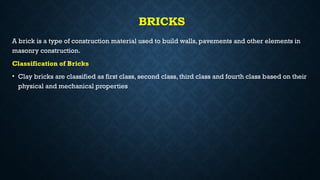 BRICKS
A brick is a type of construction material used to build walls, pavements and other elements in
masonry construction.
Classification of Bricks
• Clay bricks are classified as first class, second class, third class and fourth class based on their
physical and mechanical properties
 