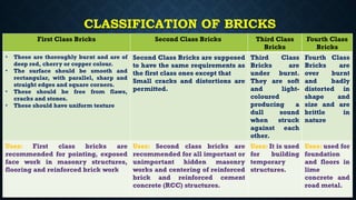 CLASSIFICATION OF BRICKS
First Class Bricks Second Class Bricks Third Class
Bricks
Fourth Class
Bricks
• These are thoroughly burnt and are of
deep red, cherry or copper colour.
• The surface should be smooth and
rectangular, with parallel, sharp and
straight edges and square corners.
• These should be free from flaws,
cracks and stones.
• These should have uniform texture
Second Class Bricks are supposed
to have the same requirements as
the first class ones except that
Small cracks and distortions are
permitted.
Third Class
Bricks are
under burnt.
They are soft
and light-
coloured
producing a
dull sound
when struck
against each
other.
Fourth Class
Bricks are
over burnt
and badly
distorted in
shape and
size and are
brittle in
nature
Uses: First class bricks are
recommended for pointing, exposed
face work in masonry structures,
flooring and reinforced brick work
Uses: Second class bricks are
recommended for all important or
unimportant hidden masonry
works and centering of reinforced
brick and reinforced cement
concrete (RCC) structures.
Uses: It is used
for building
temporary
structures.
Uses: used for
foundation
and floors in
lime
concrete and
road metal.
 
