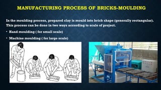 MANUFACTURING PROCESS OF BRICKS-MOULDING
In the moulding process, prepared clay is mould into brick shape (generally rectangular).
This process can be done in two ways according to scale of project.
• Hand moulding ( for small scale)
• Machine moulding ( for large scale)
 