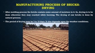 MANUFACTURING PROCESS OF BRICKS-
DRYING
• After molding process the bricks contain some amount of moisture in it. So, drying is to be
done otherwise they may cracked while burning. The drying of raw bricks is done by
natural process.
• The period of drying may be 3 to 10 days. It also depends upon the weather conditions.
 