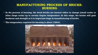 MANUFACTURING PROCESS OF BRICKS-
BURNING
• In the process of burning, the dried bricks are burned either in clamps (small scale) or
kilns (large scale) up to certain degree temperature. In this stage, the bricks will gain
hardness and strength so it is important stage in manufacturing of bricks.
• The temperature required for burning is about 1100oC.
 
