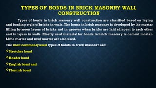 TYPES OF BONDS IN BRICK MASONRY WALL
CONSTRUCTION
Types of bonds in brick masonry wall construction are classified based on laying
and bonding style of bricks in walls.The bonds in brick masonry is developed by the mortar
filling between layers of bricks and in grooves when bricks are laid adjacent to each other
and in layers in walls. Mostly used material for bonds in brick masonry is cement mortar.
Lime mortar and mud mortar are also used.
The most commonly used types of bonds in brick masonry are:
Stretcher bond
Header bond
English bond and
Flemish bond
 