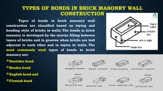 TYPES OF BONDS IN BRICK MASONRY WALL
CONSTRUCTION
Types of bonds in brick masonry wall
construction are classified based on laying and
bonding style of bricks in walls. The bonds in brick
masonry is developed by the mortar filling between
layers of bricks and in grooves when bricks are laid
adjacent to each other and in layers in walls. The
most commonly used types of bonds in brick
masonry are:
Stretcher bond
Header bond
English bond and
Flemish bond
 