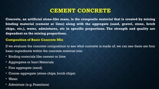 CEMENT CONCRETE
Concrete, an artificial stone-like mass, is the composite material that is created by mixing
binding material (cement or lime) along with the aggregate (sand, gravel, stone, brick
chips, etc.), water, admixtures, etc in specific proportions. The strength and quality are
dependent on the mixing proportions.
Composition of Basic Concrete Mix
If we evaluate the concrete composition to see what concrete is made of, we can see there are four
basic ingredients within the concrete material mix:
• Binding materials like cement or lime
• Aggregates or Inert Materials
• Fine aggregate (sand)
• Coarse aggregate (stone chips, brick chips)
• Water
• Admixture (e.g. Pozzolana)
 