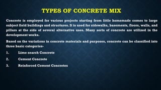 TYPES OF CONCRETE MIX
Concrete is employed for various projects starting from little homemade comes to large
subject field buildings and structures. It is used for sidewalks, basements, floors, walls, and
pillars at the side of several alternative uses. Many sorts of concrete are utilized in the
development works.
Based on the variations in concrete materials and purposes, concrete can be classified into
three basic categories-
1. Lime search Concrete
2. Cement Concrete
3. Reinforced Cement Concretes
 