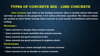 TYPES OF CONCRETE MIX - LIME CONCRETE
Lime concrete uses Lime as the binding material. Lime is usually mixed with surki
and khoa or stones in the proportion 1:2:5 unless otherwise specified. The khoa or stones
are soaked in water before mixing. Lime concrete is used mainly in foundation and terrace
roofing.
Advantages :
• Lime concrete is cheaper than cement concrete.
• Lime concrete is more workable than cement concrete.
• Lime concrete has good resistance to fire.
• Lime concrete has good resistance to sulphate attack.
Disadvantages
• Lime concrete has a lower strength than cement concrete.
• Lime concrete is not as durable as cement concrete.
 