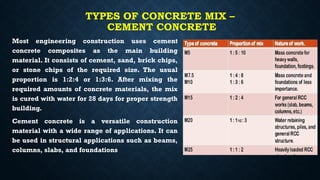 TYPES OF CONCRETE MIX –
CEMENT CONCRETE
Most engineering construction uses cement
concrete composites as the main building
material. It consists of cement, sand, brick chips,
or stone chips of the required size. The usual
proportion is 1:2:4 or 1:3:6. After mixing the
required amounts of concrete materials, the mix
is cured with water for 28 days for proper strength
building.
Cement concrete is a versatile construction
material with a wide range of applications. It can
be used in structural applications such as beams,
columns, slabs, and foundations
 