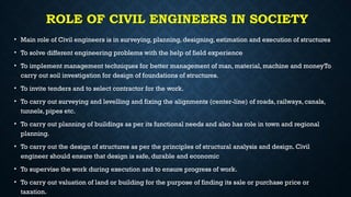 ROLE OF CIVIL ENGINEERS IN SOCIETY
• Main role of Civil engineers is in surveying, planning, designing, estimation and execution of structures
• To solve different engineering problems with the help of field experience
• To implement management techniques for better management of man, material, machine and moneyTo
carry out soil investigation for design of foundations of structures.
• To invite tenders and to select contractor for the work.
• To carry out surveying and levelling and fixing the alignments (center-line) of roads, railways, canals,
tunnels, pipes etc.
• To carry out planning of buildings as per its functional needs and also has role in town and regional
planning.
• To carry out the design of structures as per the principles of structural analysis and design. Civil
engineer should ensure that design is safe, durable and economic
• To supervise the work during execution and to ensure progress of work.
• To carry out valuation of land or building for the purpose of finding its sale or purchase price or
taxation.
 